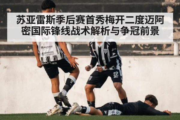 苏亚雷斯季后赛首秀梅开二度迈阿密国际锋线战术解析与争冠前景