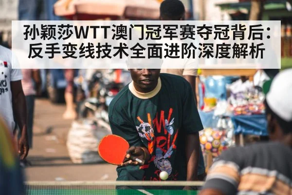 孙颖莎WTT澳门冠军赛夺冠背后:反手变线技术全面进阶深度解析